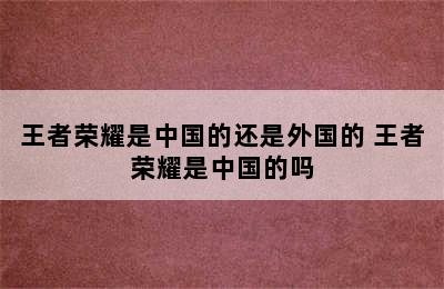 王者荣耀是中国的还是外国的 王者荣耀是中国的吗